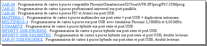 Zone de Texte: CAR-04 : Programmateur de cartes  puces compatible Phoenix/Smartmouse/I2Cbus/AVR-SPIprog/PIC-JDMprog.CAR-05 : Programmateur de cartes  puces professionnel universel sur port parallle.CAR-06 : Programmateur de cartes  puces PIC et Atmel sur port USB.MASTERA-5 : Programmateur de cartes  puces multimodes sur port srie + port USB + duplicateur autonome.MULTIPROG-4 : Programmateur de cartes  puces sur port USB avec mulateur Phoenix 3,58MHz et 6,00 MHz.DYNAMITE : Programmateur de cartes  puces hybride sur port srie et port USB.INFINITY-USB-PHOENIX : Programmateur de cartes  puces hybride sur port srie et port USB.INFINITY-USB-UNLIMITED : Programmateur de cartes  puces hybride sur port srie et port USB, double lecteurs.CAR-07-USB-PHOENIX : Programmateur de cartes  puces hybride sur port srie et port USB, double lecteurs
