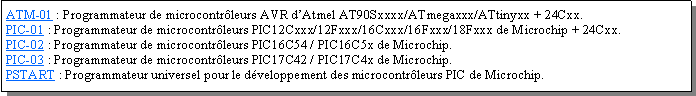 Zone de Texte: ATM-01 : Programmateur de microcontrleurs AVR dAtmel AT90Sxxxx/ATmegaxxx/ATtinyxx + 24Cxx.PIC-01 : Programmateur de microcontrleurs PIC12Cxxx/12Fxxx/16Cxxx/16Fxxx/18Fxxx de Microchip + 24Cxx.PIC-02 : Programmateur de microcontrleurs PIC16C54 / PIC16C5x de Microchip.PIC-03 : Programmateur de microcontrleurs PIC17C42 / PIC17C4x de Microchip.PSTART : Programmateur universel pour le dveloppement des microcontrleurs PIC de Microchip.