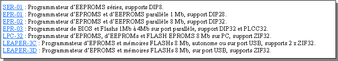 Zone de Texte: SER-01 : Programmateur dEEPROMS sries, supports DIP8.EPR-01 : Programmateur dEPROMS et dEEPROMS parallle 1 Mb, support DIP28.EPR-02 : Programmateur dEPROMS et dEEPROMS parallle 8 Mb, support DIP32.EPR-03 : Programmateur de BIOS et Flashs 1Mb  4Mb sur port parallle, support DIP32 et PLCC32.LPC-32 : Programmateur dEPROMS, dEEPROMs et FLASH EPROMS 8 Mb sur PC, support ZIF32.LEAPER-3C : Programmateur dEPROMS et mmoires FLASHs 8 Mb, autonome ou sur port USB, supports 2 x ZIF32.LEAPER-3D : Programmateur dEPROMS et mmoires FLASHs 8 Mb, sur port USB, supports ZIF32.