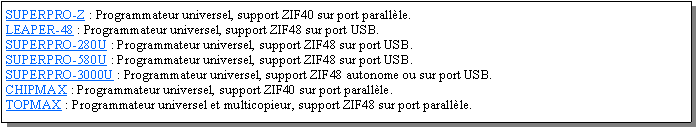Zone de Texte: SUPERPRO-Z : Programmateur universel, support ZIF40 sur port parallle.LEAPER-48 : Programmateur universel, support ZIF48 sur port USB.SUPERPRO-280U : Programmateur universel, support ZIF48 sur port USB.SUPERPRO-580U : Programmateur universel, support ZIF48 sur port USB.SUPERPRO-3000U : Programmateur universel, support ZIF48 autonome ou sur port USB.CHIPMAX : Programmateur universel, support ZIF40 sur port parallle.TOPMAX : Programmateur universel et multicopieur, support ZIF48 sur port parallle.