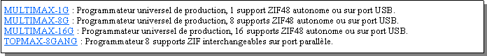 Zone de Texte: MULTIMAX-1G : Programmateur universel de production, 1 support ZIF48 autonome ou sur port USB.MULTIMAX-8G : Programmateur universel de production, 8 supports ZIF48 autonome ou sur port USB.MULTIMAX-16G : Programmateur universel de production, 16 supports ZIF48 autonome ou sur port USB.TOPMAX-8GANG : Programmateur 8 supports ZIF interchangeables sur port parallle.